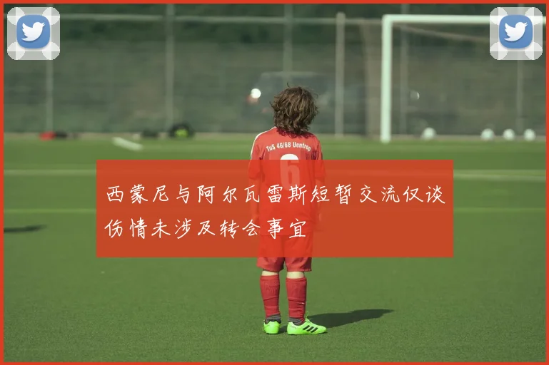 西蒙尼与阿尔瓦雷斯短暂交流仅谈伤情未涉及转会事宜