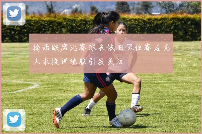 梅西缺席比赛球衣依旧保住赛后无人求换训练服引发关注