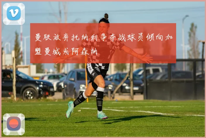 曼联放弃托纳利争夺战球员倾向加盟曼城或阿森纳