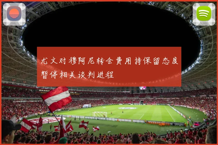 尤文对穆阿尼转会费用持保留态度暂停相关谈判进程
