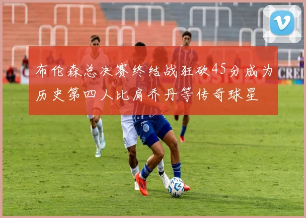 布伦森总决赛终结战狂砍45分成为历史第四人比肩乔丹等传奇球星