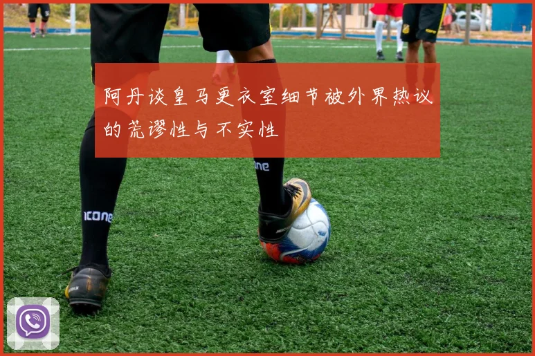 阿丹谈皇马更衣室细节被外界热议的荒谬性与不实性