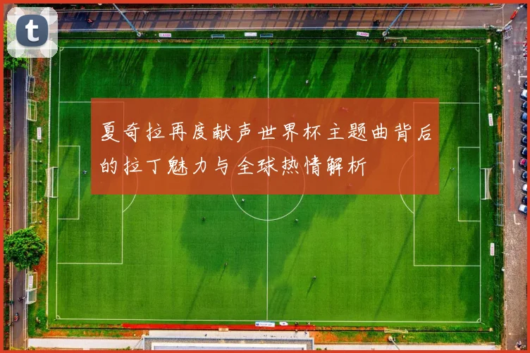 夏奇拉再度献声世界杯主题曲背后的拉丁魅力与全球热情解析
