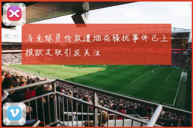 马竞球员伦敦遭烟花骚扰事件已上报欧足联引发关注