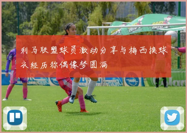 利马联盟球员激动分享与梅西换球衣经历称偶像梦圆满