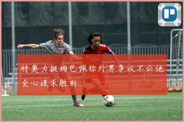 特奥力挺姆巴佩称外界争议不公他全心追求胜利