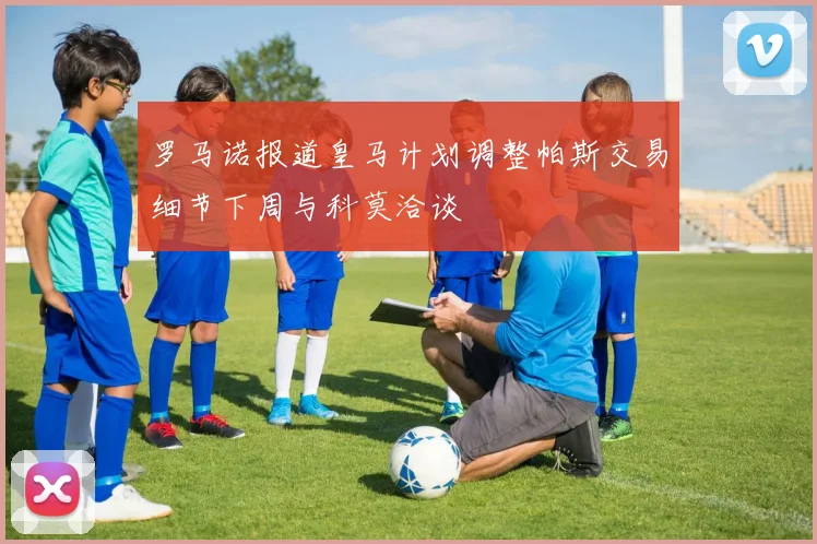 罗马诺报道皇马计划调整帕斯交易细节下周与科莫洽谈