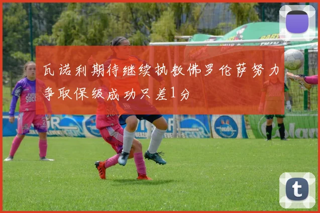 瓦诺利期待继续执教佛罗伦萨努力争取保级成功只差1分