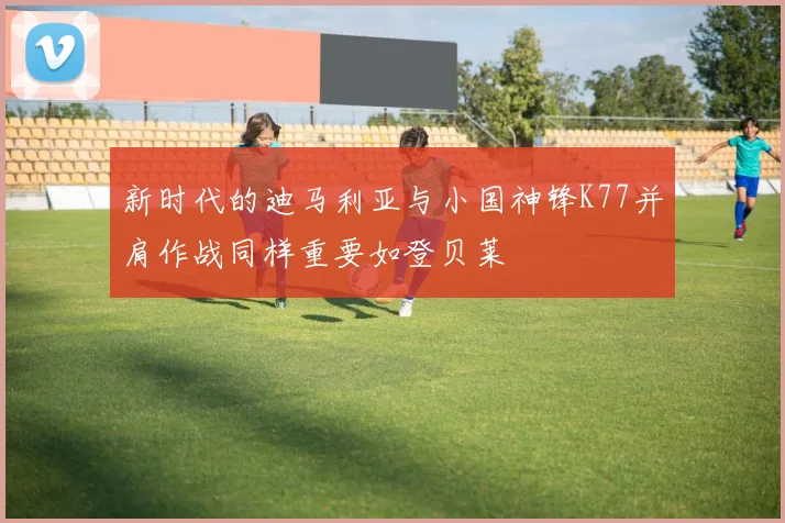 新时代的迪马利亚与小国神锋K77并肩作战同样重要如登贝莱