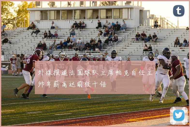 外媒报道法国球队主席帕克自任主帅年薪高达前任十倍