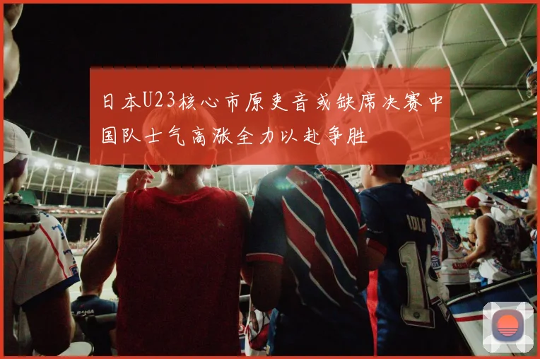 日本U23核心市原吏音或缺席决赛中国队士气高涨全力以赴争胜