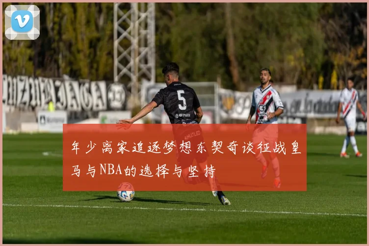 年少离家追逐梦想东契奇谈征战皇马与NBA的选择与坚持