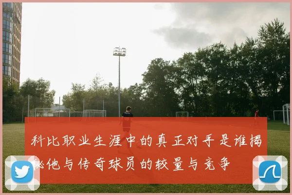 科比职业生涯中的真正对手是谁揭秘他与传奇球员的较量与竞争