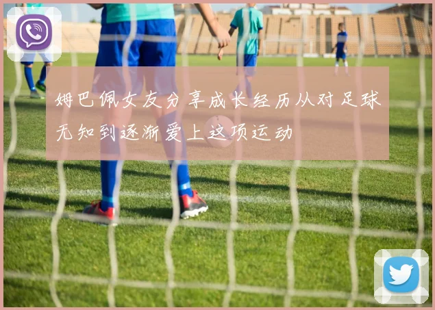 姆巴佩女友分享成长经历从对足球无知到逐渐爱上这项运动