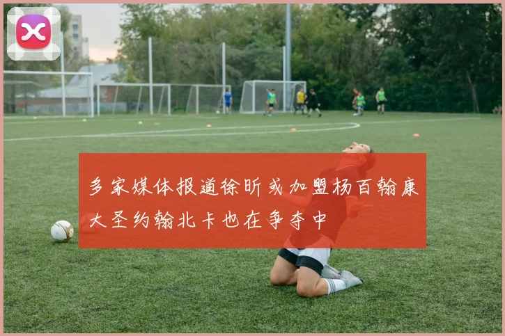 多家媒体报道徐昕或加盟杨百翰康大圣约翰北卡也在争夺中