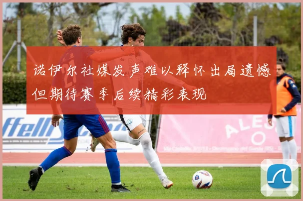 诺伊尔社媒发声难以释怀出局遗憾但期待赛季后续精彩表现